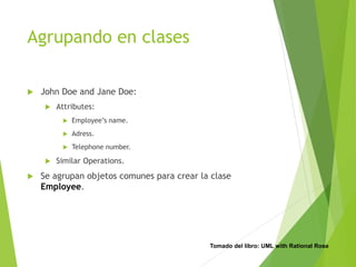 Agrupando en clases
 John Doe and Jane Doe:
 Attributes:
 Employee’s name.
 Adress.
 Telephone number.
 Similar Operations.
 Se agrupan objetos comunes para crear la clase
Employee.
Tomado del libro: UML with Rational Rose
 