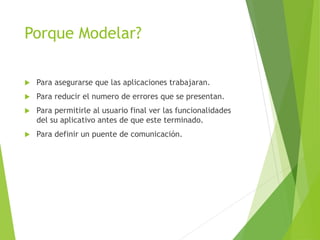 Porque Modelar?
 Para asegurarse que las aplicaciones trabajaran.
 Para reducir el numero de errores que se presentan.
 Para permitirle al usuario final ver las funcionalidades
del su aplicativo antes de que este terminado.
 Para definir un puente de comunicación.
 