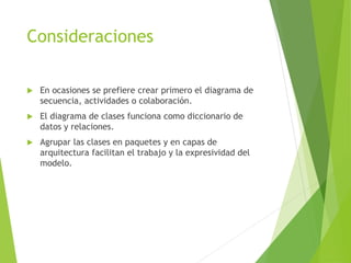 Consideraciones
 En ocasiones se prefiere crear primero el diagrama de
secuencia, actividades o colaboración.
 El diagrama de clases funciona como diccionario de
datos y relaciones.
 Agrupar las clases en paquetes y en capas de
arquitectura facilitan el trabajo y la expresividad del
modelo.
 
