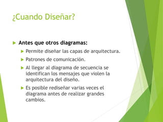 ¿Cuando Diseñar?
 Antes que otros diagramas:
 Permite diseñar las capas de arquitectura.
 Patrones de comunicación.
 Al llegar al diagrama de secuencia se
identifican los mensajes que violen la
arquitectura del diseño.
 Es posible rediseñar varias veces el
diagrama antes de realizar grandes
cambios.
 