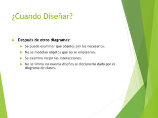 ¿Cuando Diseñar?
 Después de otros diagramas:
 Se puede examinar que objetos son los necesarios.
 No se modelan objetos que no se emplearan.
 Se examina mejor las interacciones.
 No se limita los nuevos diseños al diccionario dado por el
diagrama de clases.
 