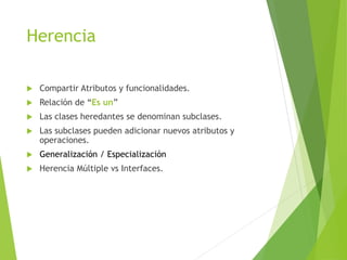 Herencia
 Compartir Atributos y funcionalidades.
 Relación de “Es un”
 Las clases heredantes se denominan subclases.
 Las subclases pueden adicionar nuevos atributos y
operaciones.
 Generalización / Especialización
 Herencia Múltiple vs Interfaces.
 