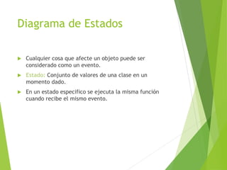Diagrama de Estados
 Cualquier cosa que afecte un objeto puede ser
considerado como un evento.
 Estado: Conjunto de valores de una clase en un
momento dado.
 En un estado especifico se ejecuta la misma función
cuando recibe el mismo evento.
 