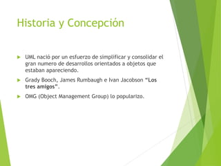 Historia y Concepción
 UML nació por un esfuerzo de simplificar y consolidar el
gran numero de desarrollos orientados a objetos que
estaban apareciendo.
 Grady Booch, James Rumbaugh e Ivan Jacobson “Los
tres amigos”.
 OMG (Object Management Group) lo popularizo.
 