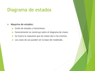 Diagrama de estados
 Maquina de estados:
 Grafo de estados y transiciones.
 Generalmente se construye sobre el diagrama de clases.
 Se ilustra la respuesta que las clases dan a los eventos.
 Los casos de uso pueden ser la base del modelado.
 