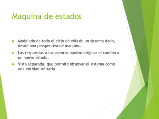 Maquina de estados
 Modelado de todo el ciclo de vida de un sistema dado,
desde una perspectiva de maquina.
 Las respuestas a los eventos pueden originar el cambio a
un nuevo estado.
 Vista separada, que permite observar el sistema como
una entidad solitaria
 