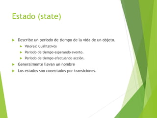 Estado (state)
 Describe un periodo de tiempo de la vida de un objeto.
 Valores: Cualitativos
 Periodo de tiempo esperando evento.
 Periodo de tiempo efectuando acción.
 Generalmente llevan un nombre
 Los estados son conectados por transiciones.
 