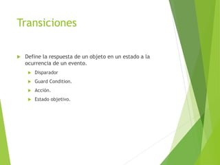 Transiciones
 Define la respuesta de un objeto en un estado a la
ocurrencia de un evento.
 Disparador
 Guard Condition.
 Acción.
 Estado objetivo.
 