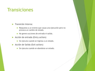 Transiciones
 Transición Interna:
 Respuesta a un evento que causa una ejecución pero no
provoca un cambio de estado.
 No genera acciones de entrada ni salida.
 Acción de entrada (Entry action):
 Se ejecuta cuando se ingresa a un estado.
 Acción de Salida (Exit action):
 Se ejecuta cuando se abandona un estado.
 