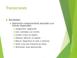 Transiciones
 Acciones:
 Operación computacional asociado a un
evento disparador.
 Assignment: asignación
 Call: Llamada a un evento
 Create: Crear un objeto
 Destroy: Destruir un objeto
 Return: Especifica el valor a retornar.
 Send: Crea una instancia de señal.
 Terminate: Auto destrucción.
 