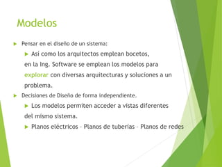 Modelos
 Pensar en el diseño de un sistema:
 Así como los arquitectos emplean bocetos,
en la Ing. Software se emplean los modelos para
explorar con diversas arquitecturas y soluciones a un
problema.
 Decisiones de Diseño de forma independiente.
 Los modelos permiten acceder a vistas diferentes
del mismo sistema.
 Planos eléctricos – Planos de tuberías – Planos de redes
 