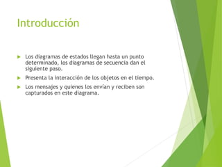 Introducción
 Los diagramas de estados llegan hasta un punto
determinado, los diagramas de secuencia dan el
siguiente paso.
 Presenta la interacción de los objetos en el tiempo.
 Los mensajes y quienes los envían y reciben son
capturados en este diagrama.
 