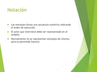 Notación
 Los mensajes llevan una secuencia numérica indicando
el orden de ejecución.
 El actor que interviene debe ser representado en el
modelo.
 Normalmente no se representan mensajes de retorno,
pero es permitido hacerlo.
 