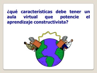 ¿qué características debe tener un
aula   virtual   que    potencie el
aprendizaje constructivista?
 