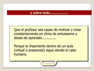 y sobre todo...................




Que el profesor sea capaz de motivar y crear
constantemente un clima de entusiasmo y
deseo de aprender..............

Porque lo importante dentro de un aula
(virtual o presencial) sigue siendo el calor
humano.
 