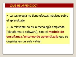 ¿QUÉ HE APRENDIDO?


• La tecnología no tiene efectos mágicos sobre
el aprendizaje

• Lo relevante no es la tecnología empleada
(plataforma o software), sino el modelo de
enseñanza/entorno de aprendizaje que se
organiza en un aula virtual
 