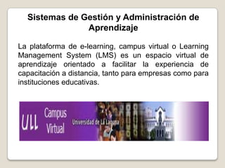 Sistemas de Gestión y Administración de
               Aprendizaje

La plataforma de e-learning, campus virtual o Learning
Management System (LMS) es un espacio virtual de
aprendizaje orientado a facilitar la experiencia de
capacitación a distancia, tanto para empresas como para
instituciones educativas.
 