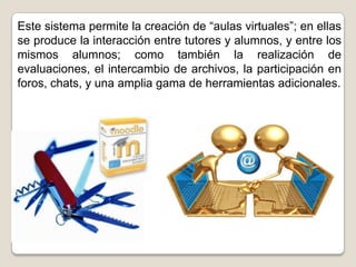 Este sistema permite la creación de “aulas virtuales”; en ellas
se produce la interacción entre tutores y alumnos, y entre los
mismos alumnos; como también la realización de
evaluaciones, el intercambio de archivos, la participación en
foros, chats, y una amplia gama de herramientas adicionales.
 