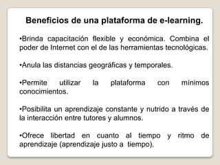 Beneficios de una plataforma de e-learning.

•Brinda capacitación flexible y económica. Combina el
poder de Internet con el de las herramientas tecnológicas.

•Anula las distancias geográficas y temporales.

•Permite   utilizar   la   plataforma     con     mínimos
conocimientos.

•Posibilita un aprendizaje constante y nutrido a través de
la interacción entre tutores y alumnos.

•Ofrece libertad en cuanto al tiempo y ritmo de
aprendizaje (aprendizaje justo a tiempo).
 