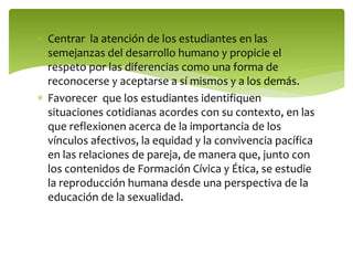  Centrar la atención de los estudiantes en las 
semejanzas del desarrollo humano y propicie el 
respeto por las diferencias como una forma de 
reconocerse y aceptarse a sí mismos y a los demás. 
 Favorecer que los estudiantes identifiquen 
situaciones cotidianas acordes con su contexto, en las 
que reflexionen acerca de la importancia de los 
vínculos afectivos, la equidad y la convivencia pacífica 
en las relaciones de pareja, de manera que, junto con 
los contenidos de Formación Cívica y Ética, se estudie 
la reproducción humana desde una perspectiva de la 
educación de la sexualidad. 
 