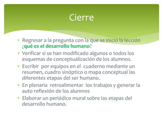 Cierre 
 Regresar a la pregunta con la que se inicio la lección 
¿qué es el desarrollo humano? 
 Verificar si se han modificado algunos o todos los 
esquemas de conceptualización de los alumnos. 
 Escribir por equipos en el cuaderno mediante un 
resumen, cuadro sinóptico o mapa conceptual las 
diferentes etapas del ser humano. 
 En plenaria retroalimentar los trabajos y generar la 
auto reflexión de los alumnos 
 Elaborar un periódico mural sobre las etapas del 
desarrollo humano. 
 