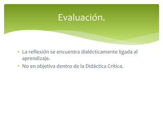Evaluación. 
 La reflexión se encuentra dialécticamente ligada al 
aprendizaje. 
 No en objetiva dentro de la Didáctica Critica. 
 