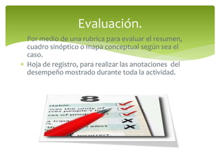 Evaluación. 
 Por medio de una rubrica para evaluar el resumen, 
cuadro sinóptico o mapa conceptual según sea el 
caso. 
 Hoja de registro, para realizar las anotaciones del 
desempeño mostrado durante toda la actividad. 
 
