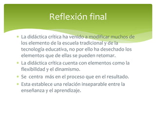 Reflexión final 
 La didáctica crítica ha venido a modificar muchos de 
los elemento de la escuela tradicional y de la 
tecnología educativa, no por ello ha desechado los 
elementos que de ellas se pueden retomar. 
 La didáctica crítica cuenta con elementos como la 
flexibilidad y el dinamismo. 
 Se centra más en el proceso que en el resultado. 
 Esta establece una relación inseparable entre la 
enseñanza y el aprendizaje. 
 