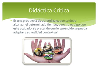 Didáctica Crítica 
 Es una propuesta de aprendizaje, que se debe 
alcanzar el determinado tiempo, pero no es algo que 
este acabado; se pretende que lo aprendido se pueda 
adaptar a su realidad contextual. 
 