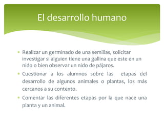 El desarrollo humano 
 Realizar un germinado de una semillas, solicitar 
investigar si alguien tiene una gallina que este en un 
nido o bien observar un nido de pájaros. 
 Cuestionar a los alumnos sobre las etapas del 
desarrollo de algunos animales o plantas, los más 
cercanos a su contexto. 
 Comentar las diferentes etapas por la que nace una 
planta y un animal. 
 