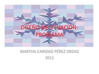 DISEÑO DE SITUACIÓN-PROBLEMA MARTHA CARIDAD PÉREZ ORDAZ 2011 