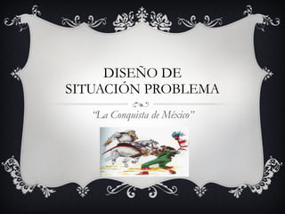 DISEÑO DE SITUACIÓN PROBLEMA “ La Conquista de México” 