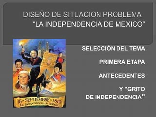 DISEÑO DE SITUACION PROBLEMA “LA INDEPENDENCIA DE MEXICO” SELECCIÓN DEL TEMA  PRIMERA ETAPA ANTECEDENTES  Y "GRITO  DE INDEPENDENCIA" 
