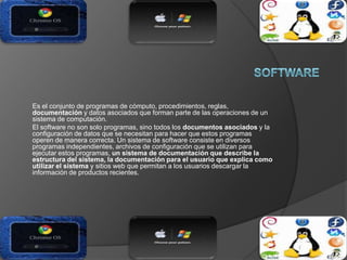 Es el conjunto de programas de cómputo, procedimientos, reglas,
documentación y datos asociados que forman parte de las operaciones de un
sistema de computación.
El software no son solo programas, sino todos los documentos asociados y la
configuración de datos que se necesitan para hacer que estos programas
operen de manera correcta. Un sistema de software consiste en diversos
programas independientes, archivos de configuración que se utilizan para
ejecutar estos programas, un sistema de documentación que describe la
estructura del sistema, la documentación para el usuario que explica como
utilizar el sistema y sitios web que permitan a los usuarios descargar la
información de productos recientes.
 