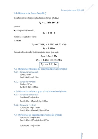 Proyecto de curso IEM-611
1
3
4.4- Distancia de fase a fase (Df-f)
Desplazamiento horizontal del conductor en C.C. (Yk)
Donde:
Yo: Longitud de la flecha,
Para una longitud de vano:
L=30m
Conociendo este valor la distancia de fase a fase será:
4.5- Distancias mínimas de seguridad para el personal
4.5.1- Distancia horizontal
Dh=Df-t+0.9m
Dh=1.30+0.9m=2.20m
4.5.2- Distancia vertical
Dv=Df-t+2.25m
Dv=1.30+2.25=3.55m
4.6- Distancias mínimas para circulación de vehículos
4.6.1- Distancia horizontal
Dh= (Df-t+0.7m) +0.9m
Dh= (1.30m+0.7m) +0.9m=2.90m
4.6.2- Distancia vertical
Dv= (Df-t+0.7m) +2.25m
Dv= (1.30m+0.7m) +2.25m=4.25m
4.7- Distancias de seguridad para área de trabajo
Dh= (df-t+1.75m) +0.9m
Dh= (1.30m+1.75m) +0.9m=3.95m
Dv= (Df-t+1.25m) +0.9m
 