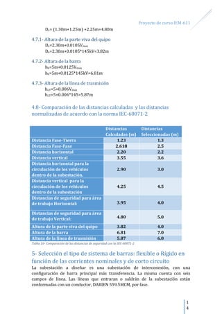Proyecto de curso IEM-611
1
4
Dv= (1.30m+1.25m) +2.25m=4.80m
4.7.1- Altura de la parte viva del quipo
De=2.30m+0.0105Vmax
De=2.30m+0.0105*145kV=3.82m
4.7.2- Altura de la barra
hb=5m+0.0125Vmax
hb=5m+0.0125*145kV=6.81m
4.7.3- Altura de la línea de trasmisión
hLT=5+0.006Vmax
hLT=5+0.006*145=5.87m
4.8- Comparación de las distancias calculadas y las distancias
normalizadas de acuerdo con la norma IEC-60071-2
Distancias
Calculadas (m)
Distancias
Seleccionadas (m)
Distancia Fase-Tierra 1.23 1.3
Distancia Fase-Fase 2.618 2.5
Distancia horizontal 2.20 2.2
Distancia vertical 3.55 3.6
Distancia horizontal para la
circulación de los vehículos
dentro de la subestación.
2.90 3.0
Distancia vertical para la
circulación de los vehículos
dentro de la subestación
4.25 4.5
Distancias de seguridad para área
de trabajo Horizontal: 3.95 4.0
Distancias de seguridad para área
de trabajo Vertical: 4.80 5.0
Altura de la parte viva del quipo 3.82 4.0
Altura de la barra 6.81 7.0
Altura de la línea de trasmisión 5.87 6.0
Tabla 10- Comparación de las distancias de seguridad con la IEC-60071-2
5- Selección el tipo de sistema de barras: flexible o Rígido en
función de las corrientes nominales y de corto circuito
La subestación a diseñar es una subestación de interconexión, con una
configuración de barra principal más transferencia. La misma cuenta con seis
campos de línea. Las líneas que entraran o saldrán de la subestación están
conformadas con un conductor, DARIEN 559.5MCM, por fase.
 