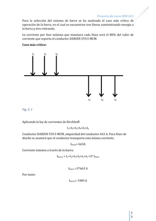 Proyecto de curso IEM-611
1
5
Para la selección del sistema de barra se ha analizado el caso más crítico de
operación de la barra, en el cual se encuentran tres líneas suministrando energía a
la barra y tres retirando.
La corriente por fase máxima que manejara cada línea será el 80% del valor de
corriente que soporta el conductor DARIEN 559.5 MCM.
Caso más crítico:
Fig. 5. 1
Aplicando la ley de corrientes de Kirchhoff:
I1+I2+I3=I4+I5+I6
Conductor DARIEN 559.5 MCM, ampacidad del conductor 663 A. Para fines de
diseño se asumirá que el conductor transporta esta misma corriente.
Ilinea= 663A
Corriente máxima a través de la barra:
Ibarra = I1+I2+I3=I4+I5+I6 =3* Ilinea
Ibarra =3*663 A
Por tanto:
Ibarra= 1989 A
 