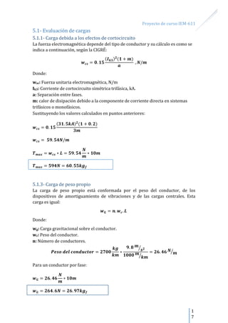 Proyecto de curso IEM-611
1
7
5.1- Evaluación de cargas
5.1.1- Carga debida a los efectos de cortocircuito
La fuerza electromagnética depende del tipo de conductor y su cálculo es como se
indica a continuación, según la CIGRÉ:
Donde:
wsc: Fuerza unitaria electromagnética, N/m
Ik3: Corriente de cortocircuito simétrica trifásica, kA.
a: Separación entre fases.
m: calor de disipación debido a la componente de corriente directa en sistemas
trifásicos o monofásicos.
Sustituyendo los valores calculados en puntos anteriores:
5.1.3- Carga de peso propio
La carga de peso propio está conformada por el peso del conductor, de los
dispositivos de amortiguamiento de vibraciones y de las cargas centrales. Esta
carga es igual:
Donde:
wg: Carga gravitacional sobre el conductor.
wc: Peso del conductor.
n: Número de conductores.
⁄
⁄
⁄
Para un conductor por fase:
 