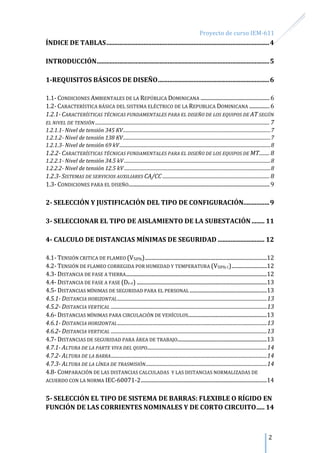 Proyecto de curso IEM-611
2
ÍNDICE DE TABLAS.....................................................................................................4
INTRODUCCIÓN...........................................................................................................5
1-REQUISITOS BÁSICOS DE DISEÑO.....................................................................6
1.1- CONDICIONES AMBIENTALES DE LA REPÚBLICA DOMINICANA ...................................................6
1.2- CARACTERÍSTICA BÁSICA DEL SISTEMA ELÉCTRICO DE LA REPUBLICA DOMINICANA ...............6
1.2.1- CARACTERÍSTICAS TÉCNICAS FUNDAMENTALES PARA EL DISEÑO DE LOS EQUIPOS DE AT SEGÚN
EL NIVEL DE TENSIÓN ....................................................................................................................................... 7
1.2.1.1- Nivel de tensión 345 KV...............................................................................................................................7
1.2.1.2- Nivel de tensión 138 KV...............................................................................................................................7
1.2.1.3- Nivel de tensión 69 kV..................................................................................................................................8
1.2.2- CARACTERÍSTICAS TÉCNICAS FUNDAMENTALES PARA EL DISEÑO DE LOS EQUIPOS DE MT........ 8
1.2.2.1- Nivel de tensión 34.5 kV..............................................................................................................................8
1.2.2.2- Nivel de tensión 12.5 kV..............................................................................................................................8
1.2.3- SISTEMAS DE SERVICIOS AUXILIARES CA/CC ................................................................................... 8
1.3- CONDICIONES PARA EL DISEÑO........................................................................................................9
2- SELECCIÓN Y JUSTIFICACIÓN DEL TIPO DE CONFIGURACIÓN................9
3- SELECCIONAR EL TIPO DE AISLAMIENTO DE LA SUBESTACIÓN ........ 11
4- CALCULO DE DISTANCIAS MÍNIMAS DE SEGURIDAD ............................. 12
4.1- TENSIÓN CRITICA DE FLAMEO (V50%)..........................................................................................12
4.2- TENSIÓN DE FLAMEO CORREGIDA POR HUMEDAD Y TEMPERATURA (V50% C)..........................12
4.3- DISTANCIA DE FASE A TIERRA........................................................................................................12
4.4- DISTANCIA DE FASE A FASE (DF-F) ................................................................................................13
4.5- DISTANCIAS MÍNIMAS DE SEGURIDAD PARA EL PERSONAL .........................................................13
4.5.1- DISTANCIA HORIZONTAL....................................................................................................................13
4.5.2- DISTANCIA VERTICAL .........................................................................................................................13
4.6- DISTANCIAS MÍNIMAS PARA CIRCULACIÓN DE VEHÍCULOS..........................................................13
4.6.1- DISTANCIA HORIZONTAL....................................................................................................................13
4.6.2- DISTANCIA VERTICAL .........................................................................................................................13
4.7- DISTANCIAS DE SEGURIDAD PARA ÁREA DE TRABAJO..................................................................13
4.7.1- ALTURA DE LA PARTE VIVA DEL QUIPO.............................................................................................14
4.7.2- ALTURA DE LA BARRA.........................................................................................................................14
4.7.3- ALTURA DE LA LÍNEA DE TRASMISIÓN..............................................................................................14
4.8- COMPARACIÓN DE LAS DISTANCIAS CALCULADAS Y LAS DISTANCIAS NORMALIZADAS DE
ACUERDO CON LA NORMA IEC-60071-2.............................................................................................14
5- SELECCIÓN EL TIPO DE SISTEMA DE BARRAS: FLEXIBLE O RÍGIDO EN
FUNCIÓN DE LAS CORRIENTES NOMINALES Y DE CORTO CIRCUITO..... 14
 