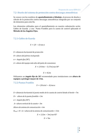 Proyecto de curso IEM-611
2
9
7.2- Diseño del sistema de protección contra descargas atmosféricas
Se conoce con los nombres de apantallamiento o blindaje, al proceso de diseño y
cálculo de la protección contra descargas atmosféricas integrada por un conjunto
de elementos para este fin.
Los elementos utilizados para el apantallamiento en nuestra subestación serán:
Cables de Guarda y una Punta Franklin para la caseta de control aplicando el
Método de los Ángulos Fijos.
7.2.1-Cables de Guarda
X = distancia horizontal de protección
H = altura del pórtico incluyendo
α = ángulo fijo (30 )
A = altura del equipo más alto del patio de conexiones
Utilizamos un ángulo fijo de 30 recomendado para instalaciones con altura de
equipos a proteger mayor de 15m.
7.2.2-Puntas Franklin
X = distancia horizontal al punto medio de la caseta de control desde el borde = 7m
H = altura de la punta franklin = 3m
α = ángulo fijo (45 )
A = altura vertical de la caseta = 3m
Altura de antena de comunicación = 6m
Htotal = H + A + altura de la antena de comunicación = 11m
 