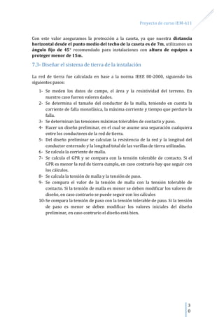 Proyecto de curso IEM-611
3
0
Con este valor aseguramos la protección a la caseta, ya que nuestra distancia
horizontal desde el punto medio del techo de la caseta es de 7m, utilizamos un
ángulo fijo de 45 recomendado para instalaciones con altura de equipos a
proteger menor de 15m.
7.3- Diseñar el sistema de tierra de la instalación
La red de tierra fue calculada en base a la norma IEEE 80-2000, siguiendo los
siguientes pasos:
1- Se meden los datos de campo, el área y la resistividad del terreno. En
nuestro caso fueron valores dados.
2- Se determina el tamaño del conductor de la malla, teniendo en cuenta la
corriente de falla monofásica, la máxima corriente y tiempo que perdure la
falla.
3- Se determinan las tensiones máximas tolerables de contacto y paso.
4- Hacer un diseño preliminar, en el cual se asume una separación cualquiera
entre los conductores de la red de tierra.
5- Del diseño preliminar se calculan la resistencia de la red y la longitud del
conductor enterrado y la longitud total de las varillas de tierra utilizadas.
6- Se calcula la corriente de malla.
7- Se calcula el GPR y se compara con la tensión tolerable de contacto. Si el
GPR es menor la red de tierra cumple, en caso contrario hay que seguir con
los cálculos.
8- Se calcula la tensión de malla y la tensión de paso.
9- Se compara el valor de la tensión de malla con la tensión tolerable de
contacto. Si la tensión de malla es menor se deben modificar los valores de
diseño, en caso contrario se puede seguir con los cálculos
10-Se compara la tensión de paso con la tensión tolerable de paso. Si la tensión
de paso es menor se deben modificar los valores iniciales del diseño
preliminar, en caso contrario el diseño está bien.
 