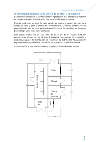 Proyecto de curso IEM-611
3
5
8- Dimensionamiento de la caseta de control y protección
El dimensionamiento de la caseta de control y protección está basado en el número
de campos que posee la subestación y de las necesidades de la misma.
En esta tendremos un total de siete paneles de control y protección, uno para
campo de línea y para el campo de seccionamiento. La misma contara con un
pequeño baño, sala de estar, cuarto de control, cuarto de baterías y un área que
puede fungir tanto como taller o almacén.
Esta caseta cuenta con un área total de 63.16 m2 de los cuales 28.31 m2
corresponden al área de control, la cual albergará siete paneles de protección y
medición, un panel de distribución DC y un Panel de distribución AC, además de
espacio suficiente para la libre circulación del operador a través de la misma.
A continuación se muestra la caseta sus respectivas dimensiones en metros.
Cuarto
de
Baterías
Saladecontrol
Baño
Sala
de
estar
Almacé
n
Taller
 