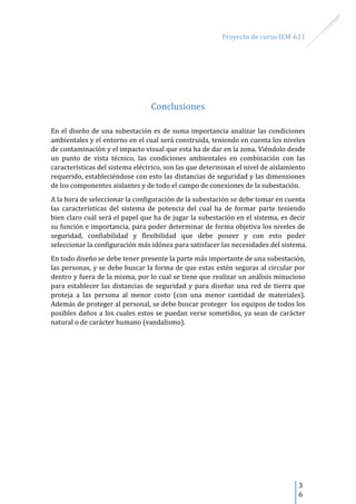 Proyecto de curso IEM-611
3
6
Conclusiones
En el diseño de una subestación es de suma importancia analizar las condiciones
ambientales y el entorno en el cual será construida, teniendo en cuenta los niveles
de contaminación y el impacto visual que esta ha de dar en la zona. Viéndolo desde
un punto de vista técnico, las condiciones ambientales en combinación con las
características del sistema eléctrico, son las que determinan el nivel de aislamiento
requerido, estableciéndose con esto las distancias de seguridad y las dimensiones
de los componentes aislantes y de todo el campo de conexiones de la subestación.
A la hora de seleccionar la configuración de la subestación se debe tomar en cuenta
las características del sistema de potencia del cual ha de formar parte teniendo
bien claro cuál será el papel que ha de jugar la subestación en el sistema, es decir
su función e importancia, para poder determinar de forma objetiva los niveles de
seguridad, confiabilidad y flexibilidad que debe poseer y con esto poder
seleccionar la configuración más idónea para satisfacer las necesidades del sistema.
En todo diseño se debe tener presente la parte más importante de una subestación,
las personas, y se debe buscar la forma de que estas estén seguras al circular por
dentro y fuera de la misma, por lo cual se tiene que realizar un análisis minucioso
para establecer las distancias de seguridad y para diseñar una red de tierra que
proteja a las persona al menor costo (con una menor cantidad de materiales).
Además de proteger al personal, se debe buscar proteger los equipos de todos los
posibles daños a los cuales estos se puedan verse sometidos, ya sean de carácter
natural o de carácter humano (vandalismo).
 