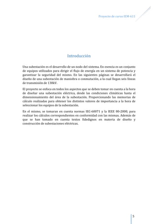 Proyecto de curso IEM-611
5
Introducción
Una subestación es el desarrollo de un nodo del sistema. En esencia es un conjunto
de equipos utilizados para dirigir el flujo de energía en un sistema de potencia y
garantizar la seguridad del mismo. En las siguientes páginas se desarrollará el
diseño de una subestación de maniobra o conmutación, a la cual llegan seis líneas
de transmisión de 138kV.
El proyecto se enfoca en todos los aspectos que se deben tomar en cuenta a la hora
de diseñar una subestación eléctrica, desde las condiciones climáticas hasta el
dimensionamiento del área de la subestación. Proporcionando las memorias de
cálculo realizadas para obtener los distintos valores de importancia a la hora de
seleccionar los equipos de la subestación.
En el mismo, se tomaran en cuenta normas IEC-60071 y la IEEE 80-2000, para
realizar los cálculos correspondientes en conformidad con las mismas. Además de
que se han tomado en cuenta textos fidedignos en materia de diseño y
construcción de subestaciones eléctricas.
 