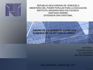 REPUBLICA BOLIVARIANA DE VENEZUELA
MINISTERIO DEL PODER POPULAR PARA LA EDUCACION
INSTITUTO UNIVERSITARIO POLITECNICO
SANTIAGO MARIÑO
EXTENSION SAN CRISTOBAL
AUTOR(A):
CLAUDIA SALAS
CI.V-26103902
ING DE SISTEMAS
SAN CRISTOBAL, MARZO DEL 2017
DISEÑO DE UN SUMADOR ENTRE DOSDISEÑO DE UN SUMADOR ENTRE DOS
NÚMEROS DE UN BIT CON ACARREO.NÚMEROS DE UN BIT CON ACARREO.
 
