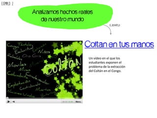 Coltan en tus manos
Un vídeo en el que los
estudiantes exponen el
problema de la extracción
del Coltán en el Congo.
Analizamos hechos reales
de nuestro mundo
Ejemplo
Ejemplo 2
 