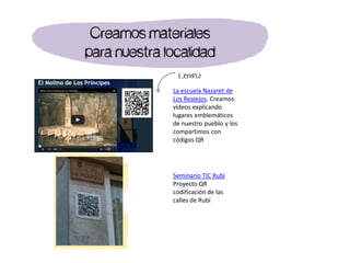 La escuela Nazaret de
Los Realejos. Creamos
vídeos explicando
lugares emblemáticos
de nuestro pueblo y los
compartimos con
códigos QR
Ejemplo
Creamos materiales
para nuestra localidad
Seminario TIC Rubí
Proyecto QR
codificación de las
calles de Rubí
 