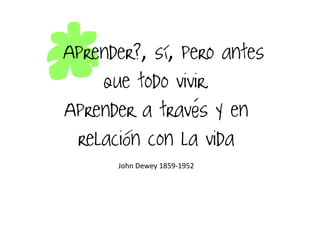 ¿Aprender?, sí, pero antes
que todo vivir.
Aprender a través y en
relación con la vida
John Dewey 1859-1952
 