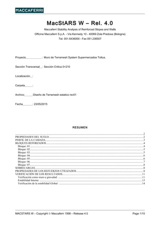 MacStARS W – Rel. 4.0
Maccaferri Stability Analysis of Reinforced Slopes and Walls
Officine Maccaferri S.p.A. - Via Kennedy 10 - 40069 Zola Predosa (Bologna)
Tel. 051.6436000 - Fax 051.236507
Proyecto : Muro de Terramesh System Supermercados Tottus.
Sección Transversal : Sección Critica 0+210
Localización :
Carpeta :
Archivo :Diseño de Terramesh estatico rev01
Fecha : 23/05/2015
RESUMEN
..............................................................................................................................................................................................2
PROPIEDADES DEL SUELO............................................................................................................................................2
PERFIL DE LA CAMADA.................................................................................................................................................3
BLOQUES REFORZADOS.................................................................................................................................................4
Bloque: 01.........................................................................................................................................................................4
Bloque: 02.........................................................................................................................................................................5
Bloque: 03.........................................................................................................................................................................5
Bloque: 04.........................................................................................................................................................................6
Bloque: 05.........................................................................................................................................................................6
Bloque: 06.........................................................................................................................................................................7
Bloque: 07.........................................................................................................................................................................8
SOBRECARGAS.................................................................................................................................................................8
PROPIEDADES DE LOS REFUERZOS UTILIZADOS....................................................................................................8
VERIFICACIÓN DE LOS RESULTADOS......................................................................................................................11
Verificación como muro a gravedad: ............................................................................................................................11
Estabilidad Interna: ........................................................................................................................................................13
Verificación de la estabilidad Global: ...........................................................................................................................14
MACSTARS W – Copyright © Maccaferri 1998 – Release 4.0 Page 1/15
 
