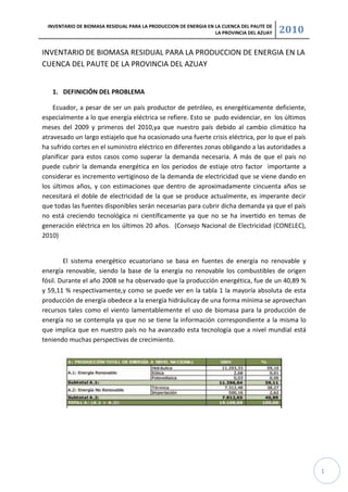 INVENTARIO DE BIOMASA RESIDUAL PARA LA PRODUCCION DE ENERGIA EN LA CUENCA DEL PAUTE DE
                                                                  LA PROVINCIA DEL AZUAY   2010

INVENTARIO DE BIOMASA RESIDUAL PARA LA PRODUCCION DE ENERGIA EN LA
CUENCA DEL PAUTE DE LA PROVINCIA DEL AZUAY


   1. DEFINICIÓN DEL PROBLEMA

    Ecuador, a pesar de ser un país productor de petróleo, es energéticamente deficiente,
especialmente a lo que energía eléctrica se refiere. Esto se pudo evidenciar, en los últimos
meses del 2009 y primeros del 2010,ya que nuestro país debido al cambio climático ha
atravesado un largo estiajelo que ha ocasionado una fuerte crisis eléctrica, por lo que el país
ha sufrido cortes en el suministro eléctrico en diferentes zonas obligando a las autoridades a
planificar para estos casos como superar la demanda necesaria. A más de que el país no
puede cubrir la demanda energética en los periodos de estiaje otro factor importante a
considerar es incremento vertiginoso de la demanda de electricidad que se viene dando en
los últimos años, y con estimaciones que dentro de aproximadamente cincuenta años se
necesitará el doble de electricidad de la que se produce actualmente, es imperante decir
que todas las fuentes disponibles serán necesarias para cubrir dicha demanda ya que el país
no está creciendo tecnológica ni científicamente ya que no se ha invertido en temas de
generación eléctrica en los últimos 20 años. (Consejo Nacional de Electricidad (CONELEC),
2010)


        El sistema energético ecuatoriano se basa en fuentes de energía no renovable y
energía renovable, siendo la base de la energía no renovable los combustibles de origen
fósil. Durante el año 2008 se ha observado que la producción energética, fue de un 40,89 %
y 59,11 % respectivamente,y como se puede ver en la tabla 1 la mayoría absoluta de esta
producción de energía obedece a la energía hidráulicay de una forma mínima se aprovechan
recursos tales como el viento lamentablemente el uso de biomasa para la producción de
energía no se contempla ya que no se tiene la información correspondiente a la misma lo
que implica que en nuestro país no ha avanzado esta tecnología que a nivel mundial está
teniendo muchas perspectivas de crecimiento.




                                                                                                  1
 